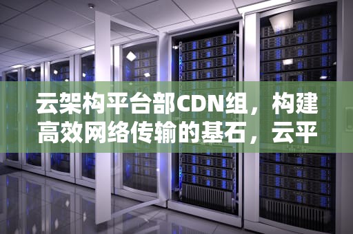 云架构平台部CDN组，构建高效网络传输的基石，云平台 架构