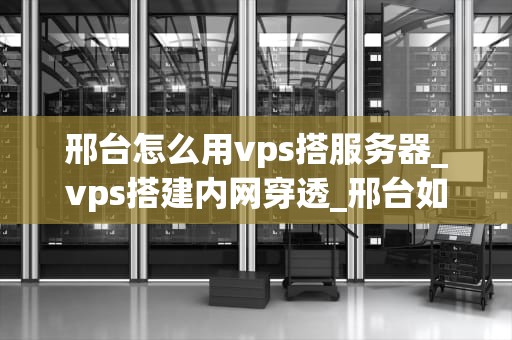 邢台怎么用vps搭服务器_vps搭建内网穿透_邢台如何使用VPS搭建服务器