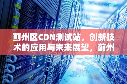蓟州区CDN测试站，创新技术的应用与未来展望，蓟州区cdn测试站电话