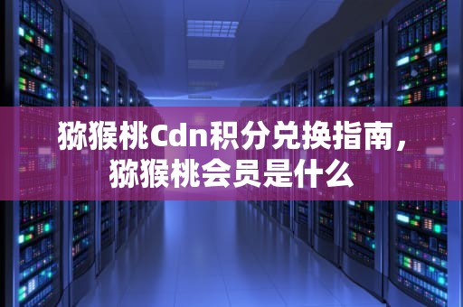猕猴桃Cdn积分兑换指南，猕猴桃会员是什么