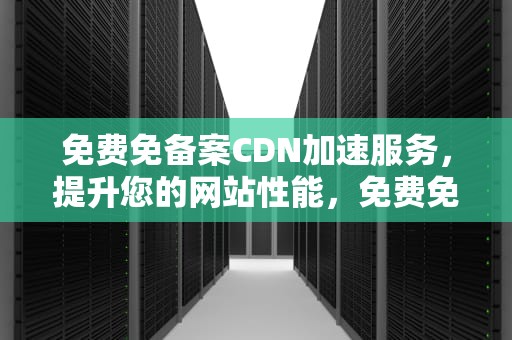 免费免备案CDN加速服务，提升您的网站性能，免费免备案cdn加速推荐