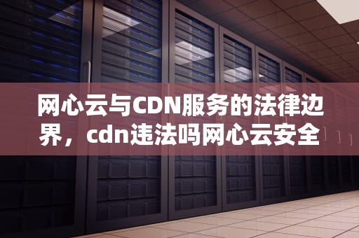 网心云与CDN服务的法律边界，cdn违法吗网心云安全吗