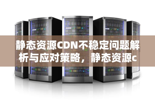 静态资源CDN不稳定问题解析与应对策略，静态资源cdn不稳定的原因