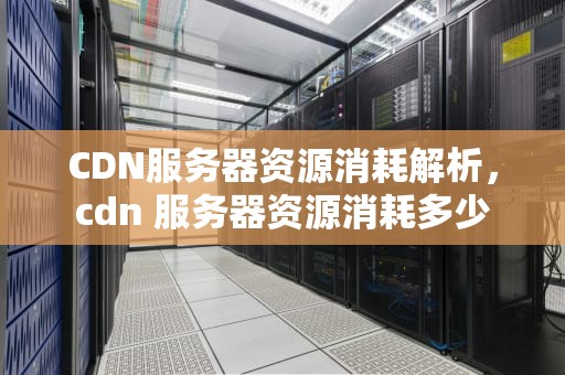 CDN服务器资源消耗解析，cdn 服务器资源消耗多少