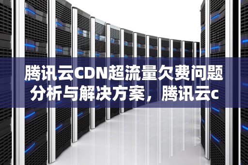 腾讯云CDN超流量欠费问题分析与解决方案，腾讯云cdn超流量欠费怎么办