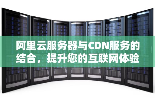 阿里云服务器与CDN服务的结合，提升您的互联网体验，阿里云服务器cdn加速价格