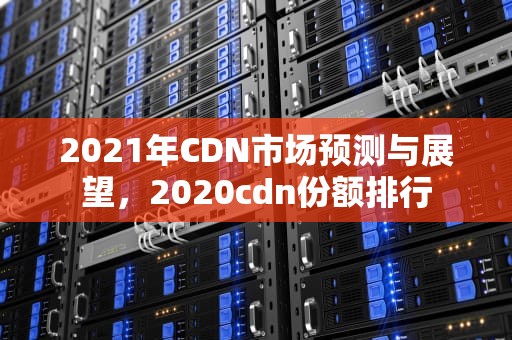 2021年CDN市场预测与展望，2020cdn份额排行