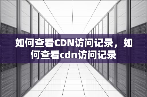如何查看CDN访问记录，如何查看cdn访问记录