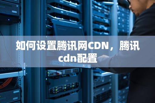 如何设置腾讯网CDN，腾讯cdn配置