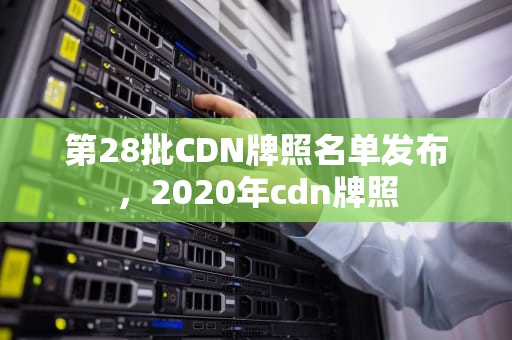 第28批CDN牌照名单发布，2020年cdn牌照
