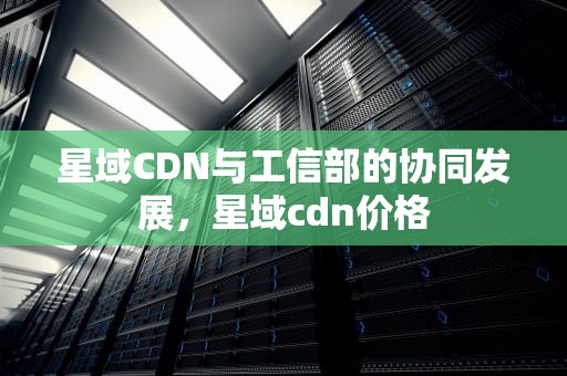 星域CDN与工信部的协同发展，星域cdn价格