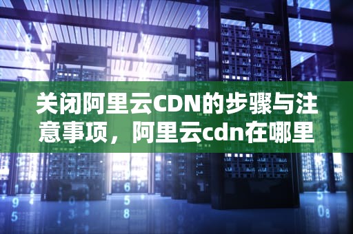 关闭阿里云CDN的步骤与注意事项，阿里云cdn在哪里关闭