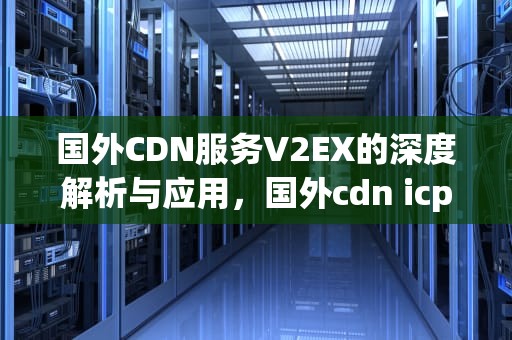 国外CDN服务V2EX的深度解析与应用，国外cdn icp许可证