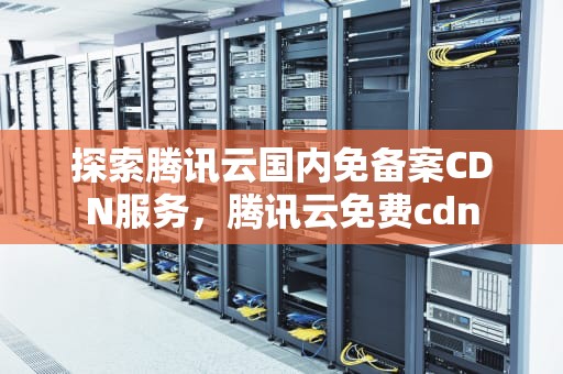 探索腾讯云国内免备案CDN服务，腾讯云免费cdn