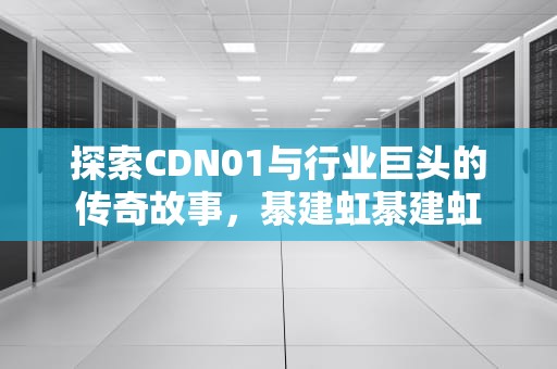 探索CDN01与行业巨头的传奇故事，綦建虹綦建虹