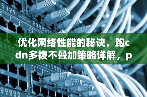 优化网络性能的秘诀，跑cdn多拨不叠加策略详解，pdcn多拨