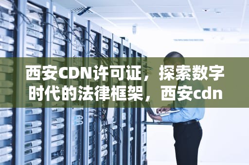 西安CDN许可证，探索数字时代的法律框架，西安cdn经营许可证在哪办