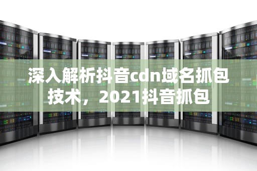 深入解析抖音cdn域名抓包技术，2021抖音抓包