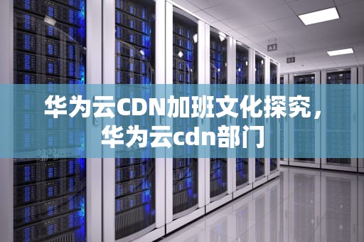 华为云CDN加班文化探究，华为云cdn部门