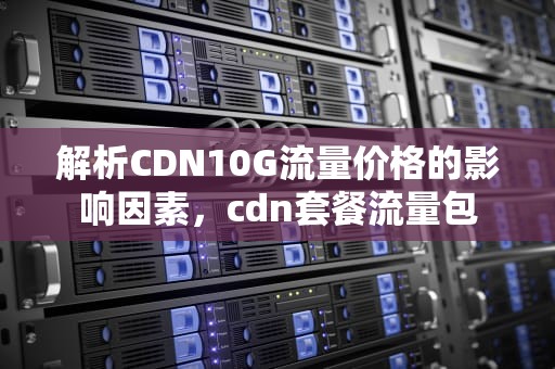 解析CDN10G流量价格的影响因素，cdn套餐流量包