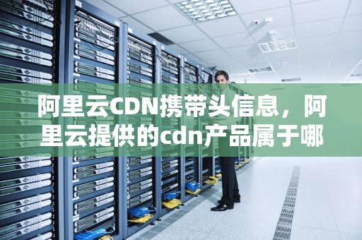 阿里云CDN携带头信息，阿里云提供的cdn产品属于哪种类别服务