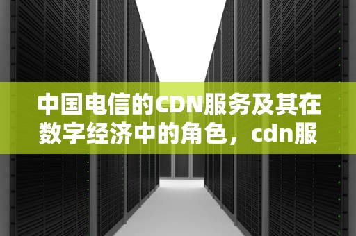 中国电信的CDN服务及其在数字经济中的角色，cdn服务中国电信电话