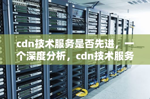 cdn技术服务是否先进，一个深度分析，cdn技术服务是否先进企业