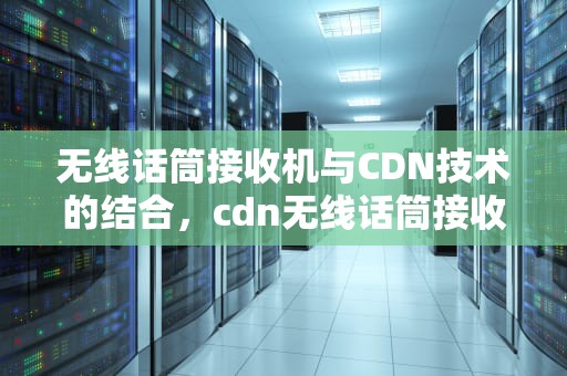 无线话筒接收机与CDN技术的结合，cdn无线话筒接收机怎么连接