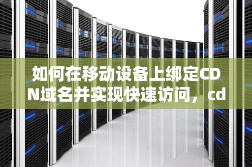 如何在移动设备上绑定CDN域名并实现快速访问，cdn绑定域名手机上可以用吗