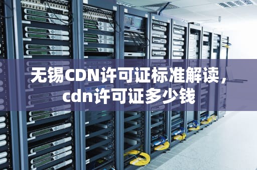 无锡CDN许可证标准解读，cdn许可证多少钱