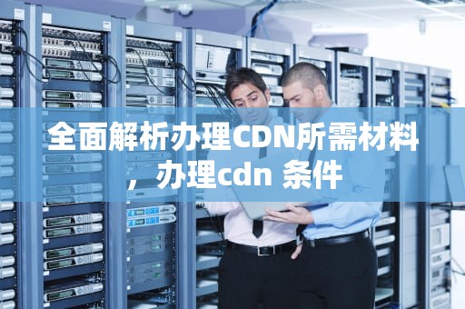 全面解析办理CDN所需材料，办理cdn 条件