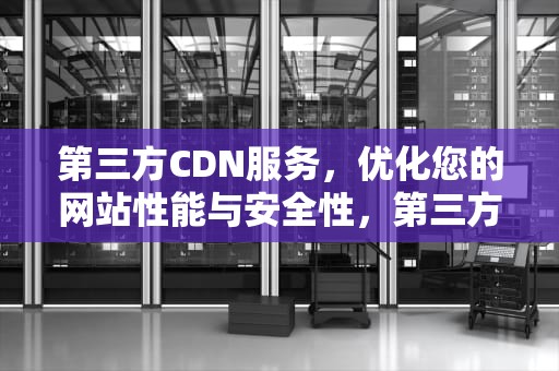 第三方CDN服务，优化您的网站性能与安全性，第三方cdn平台