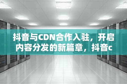 抖音与CDN合作入驻，开启内容分发的新篇章，抖音cdn合作入驻条件