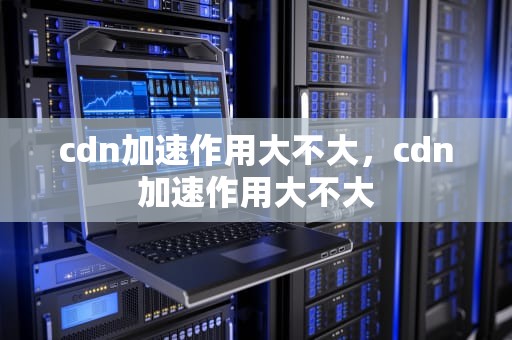 cdn加速作用大不大，cdn加速作用大不大