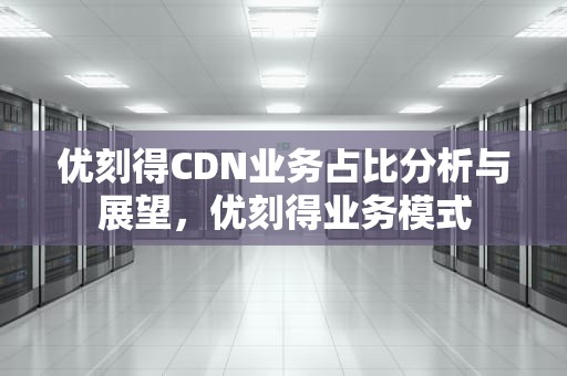 优刻得CDN业务占比分析与展望，优刻得业务模式