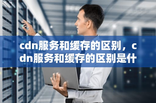 cdn服务和缓存的区别，cdn服务和缓存的区别是什么