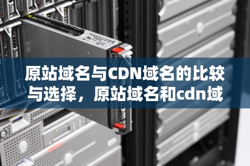 原站域名与CDN域名的比较与选择，原站域名和cdn域名的区别