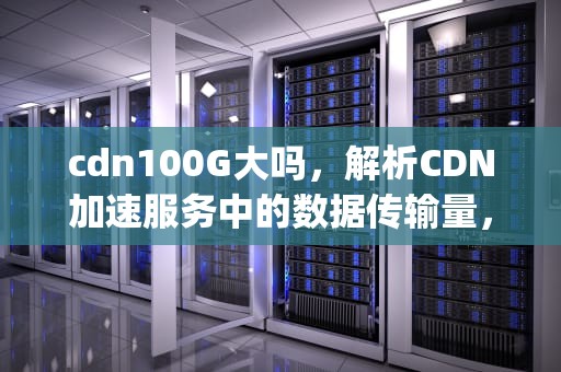 cdn100G大吗，解析CDN加速服务中的数据传输量，cdn100g能用多久