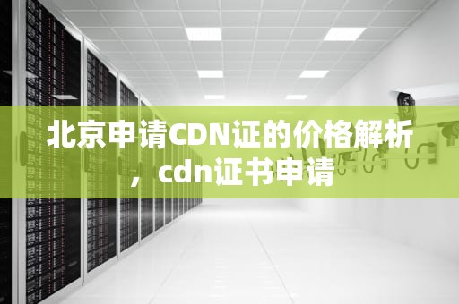 北京申请CDN证的价格解析，cdn证书申请