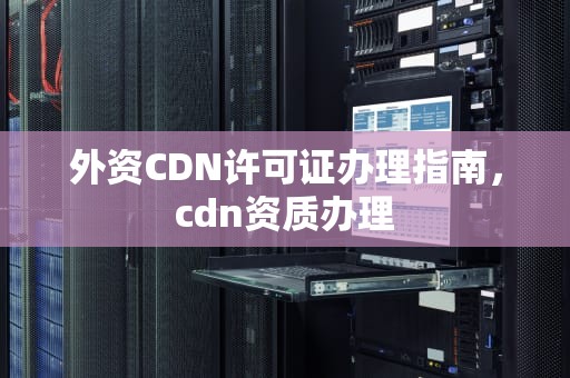 外资CDN许可证办理指南，cdn资质办理