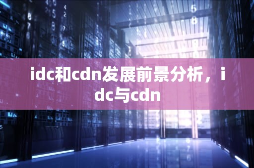 idc和cdn发展前景分析，idc与cdn