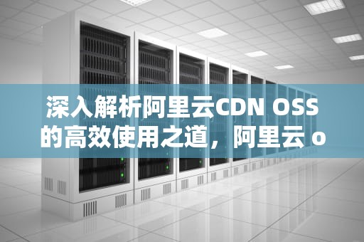 深入解析阿里云CDN OSS的高效使用之道，阿里云 oss cdn