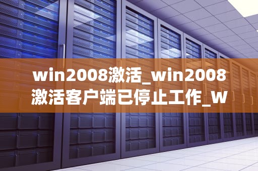win2008激活_win2008激活客户端已停止工作_Win2008激活：步骤、技巧与常见问题