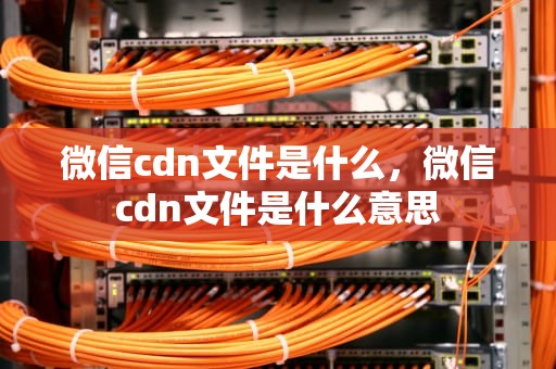 微信cdn文件是什么，微信cdn文件是什么意思