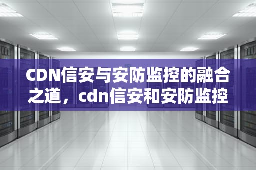 CDN信安与安防监控的融合之道，cdn信安和安防监控的区别