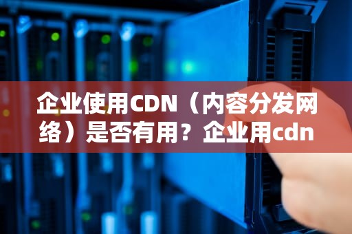企业使用CDN（内容分发网络）是否有用？企业用cdn有用吗知乎