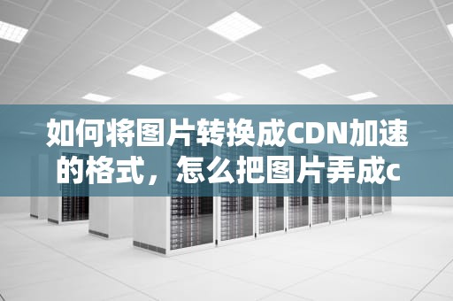如何将图片转换成CDN加速的格式，怎么把图片弄成cdn的格式