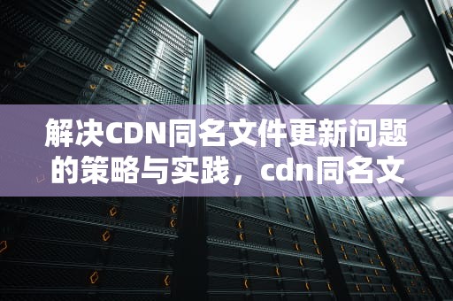 解决CDN同名文件更新问题的策略与实践，cdn同名文件更新问题有哪些