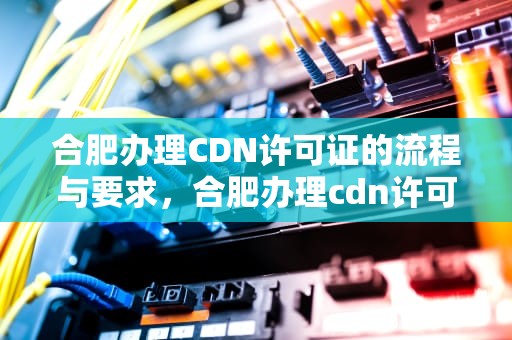 合肥办理CDN许可证的流程与要求，合肥办理cdn许可证在哪里办