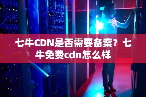 七牛CDN是否需要备案？七牛免费cdn怎么样
